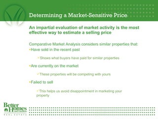 Determining a Market-Sensitive Price An impartial evaluation of market activity is the most effective way to estimate a selling price Comparative Market Analysis considers similar properties that: Have sold in the recent past Are currently on the market Failed to sell Shows what buyers have paid for similar properties These properties will be competing with yours This helps us avoid disappointment in marketing your property 