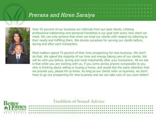 Prerana and Hiren Saraiya Over 95 percent of our business are referrals from our past clients. Lifelong professional relationship and personal friendship is our goal with every new client we meet. We can only achieve that when we treat our clients with respect by listening to their needs and fulfilling them. We devote ourselves for serving our clients before, during and after each transaction. Most realtors spend 75 percent of their time prospecting for new business. We don't do that. We spend the majority of our time and energy taking care of our clients. We will be with you before, during and most importantly after your transaction. All we ask is that while you are working with us, if you come across anyone comparable to you who is thinking about selling or buying a home, and would like the same attention that we provide you, please let us know. As long as our clients refer us business, we don't have to go out prospecting for new business and we can take care of you even better! Tradition of Sound Advice 