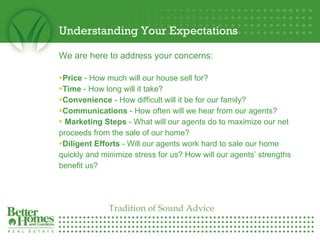 Understanding Your Expectations We are here to address your concerns: Price  - How much will our house sell for?  Time  - How long will it take?  Convenience  - How difficult will it be for our family?  Communications  - How often will we hear from our agents? Marketing Steps  - What will our agents do to maximize our net proceeds from the sale of our home? Diligent Efforts  - Will our agents work hard to sale our home quickly and minimize stress for us? How will our agents’ strengths benefit us? Tradition of Sound Advice 