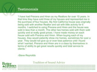 Testimonials “ I have had Prerana and Hiren as my Realtors for over 15 years. In that time they have sold three of my houses and represented me in the purchase of four houses. My first California house was originally being sold with another Realtor and sat with little activity for 6 months. I switched to using Prerana and Hiren and the house was sold in less than a month. The other two homes sold with them sold quickly and at really good prices. I have made money on each house sold with Prerana and Hiren. When buying each of my houses, they would patiently show me homes, sometimes for over a year. They would not give up or ever lose patience until I found what I wanted. Prerana and Hiren are in a class by themselves in terms of ability to get great results quickly and total service to clients.”   -Steve Reynolds   Tradition of Sound Advice 