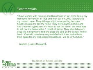 Testimonials “ I have worked with Prerana and Hiren thrice so far. Once to buy my first home in Fremont in 1995 and then sell it in 2000 to purchase my current home. They did a good job in supporting the open houses required to sell my home. They were always on time and had creative suggestions and ideas to sell the home. We were able to sell my first home within 1 month of listing. They also did a very good job in helping me find and close the deal on the current home I live in. Overall I have been very satisfied with them and will use them again for any real estate transactions I will do in the future.”      - Laxman (Lucky) Murugesh Tradition of Sound Advice 