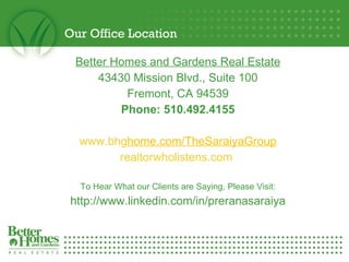 Our Office Location Better Homes and Gardens Real Estate 43430 Mission Blvd., Suite 100 Fremont, CA 94539 Phone: 510.492.4155 www.bhg home.com /TheSaraiyaGroup realtorwholistens.com  To Hear What our Clients are Saying, Please Visit: http://www.linkedin.com/in/preranasaraiya 