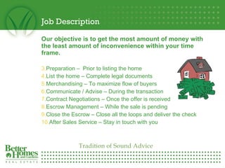 Job Description Our objective is to get the most amount of money with the least amount of inconvenience within your time frame. Preparation –  Prior to listing the home List the home – Complete legal documents Merchandising – To maximize flow of buyers Communicate / Advise – During the transaction Contract Negotiations – Once the offer is received Escrow Management – While the sale is pending Close the Escrow – Close all the loops and deliver the check After Sales Service – Stay in touch with you Tradition of Sound Advice 