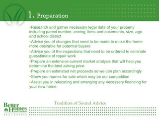 1.  Preparation Research and gather necessary legal data of your property  including parcel number, zoning, liens and easements, size, age and school district  Advise you of changes that need to be made to make the home more desirable for potential buyers Advise you of the inspections that need to be ordered to eliminate guesstimate of repair work Prepare an extensive current market analysis that will help you determine the best asking price  Prepare an estimated net proceeds so we can plan accordingly  Show you homes for sale which may be our competition  Assist you in relocating and arranging any necessary financing for your new home Tradition of Sound Advice 