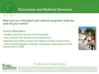 Relocation and Referral Services How can our relocation and referral programs help the sale of your home? Cartus Relocation: Largest relocation service provider globally Has contracts with thousands of corporations Manages the affinity program for USAA and other organizations Cartus Network Brokers member companies closed about 55,000 transactions in 2009 Tradition of Sound Advice 