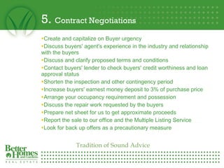 5.  Contract Negotiations Create and capitalize on Buyer urgency  Discuss buyers' agent's experience in the industry and relationship with the buyers Discuss and clarify proposed terms and conditions  Contact buyers' lender to check buyers' credit worthiness and loan approval status  Shorten the inspection and other contingency period Increase buyers' earnest money deposit to 3% of purchase price Arrange your occupancy requirement and possession Discuss the repair work requested by the buyers  Prepare net sheet for us to get approximate proceeds  Report the sale to our office and the Multiple Listing Service  Look for back up offers as a precautionary measure Tradition of Sound Advice 