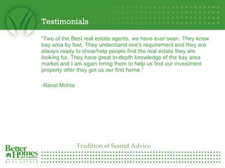 Testimonials “ Two of the Best real estate agents, we have ever seen. They know bay area by feet. They understand one's requirement and they are always ready to show/help people find the real estate they are looking for. They have great in-depth knowledge of the bay area market and I am again hiring them to help us find our investment property after they got us our first home.”    -Naval Mohta   Tradition of Sound Advice 