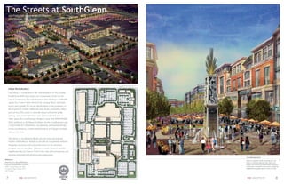The Streets at SouthGlenn
     SOUTHGLENN MALL REDEVELOPMENT
     CENTENNIAL, COLORADO




     Urban Revitalization
     The Streets at SouthGlenn is the redevelopment of the existing
     SouthGlenn Mall into a mixed-use Community Center for the
     City of Centennial. The redevelopment plan develops a 2,500,000
     square foot Town Center between the existing Macy’s and Sears
     stores, and expands the on-site development to the perimeter of
     the property to include additional retail shops, restaurants, banks
     and services. The center is vertically mixed with below-grade
     parking, street level retail shops and either residential units or
     ofﬁce space, the overall project budget is more than $300,000,000.
     SEM Architects is the Master Architect for the overall project and
     is responsible for entitlements, site planning, architectural design,
     tenant coordination, contract administration and design oversight
     and coordination.

     The Streets at SouthGlenn blends premier local and national
     retailers with bold new brands to provide an exceptional, exclusive
     shopping experience and convenient access to the amenities
     shoppers seek in one place. Adjacent to south Denver’s premier
     neighborhoods, the Denver Tech Center and other prosperous and
     growing residential and professional communities.
                                                                             A Lasting Impression
References
                                                                             From an expansive park stretching one city
Don Provost | Bryan McFarland                                                block, to inviting sidewalk cafés and a new
Alberta Development Partners                                                 library, The Streets at SouthGlenn is destined
8480 E Orchard Road, Suite 2400                                              to become Centennial’s town center, inspiring
Greenwood Village, Colorado 80111                                            neighborhood gatherings for years to come.
303.771.4004



 7                SEM ARCHITECTS                                              SEM ARCHITECTS                           8
 