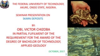 THE FEDERAL UNIVERSITY OF TECHNOLOGY,
AKURE, ONDO STATE, NIGERIA.
SEMINAR PRESENTATION ON
SKARN DEPOSITS
BY:
OBI, VICTOR CHIZOBA
IN PARTIAL FUFILMENT OF THE
REQUIREMENT FOR THE AWARD OF THE
DEGREE OF BACHELOR OF TECHNOLOGY,
APPLIED GEOLOGY
OCTOBER, 2017.
1
 