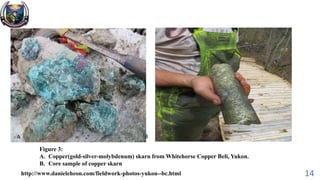 14http://www.danieleheon.com/fieldwork-photos-yukon--bc.html
A B
Figure 3:
A. Copper(gold-silver-molybdenum) skarn from Whitehorse Copper Beli, Yukon.
B. Core sample of copper skarn
 