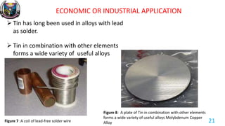 ECONOMIC OR INDUSTRIAL APPLICATION
 Tin has long been used in alloys with lead
as solder.
 Tin in combination with other elements
forms a wide variety of useful alloys
Figure 7 :A coil of lead-free solder wire
Figure 8: A plate of Tin in combination with other elements
forms a wide variety of useful alloys Molybdenum Copper
Alloy 21
 