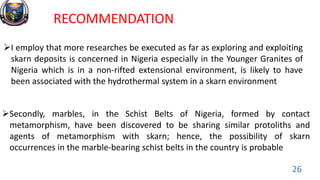 RECOMMENDATION
I employ that more researches be executed as far as exploring and exploiting
skarn deposits is concerned in Nigeria especially in the Younger Granites of
Nigeria which is in a non-rifted extensional environment, is likely to have
been associated with the hydrothermal system in a skarn environment
Secondly, marbles, in the Schist Belts of Nigeria, formed by contact
metamorphism, have been discovered to be sharing similar protoliths and
agents of metamorphism with skarn; hence, the possibility of skarn
occurrences in the marble-bearing schist belts in the country is probable
26
 