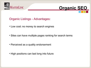 Organic SEO Organic Listings - Advantages: Low cost: no money to search engines Sites can have multiple pages ranking for search terms Perceived as a quality endorsement High positions can last long into future 