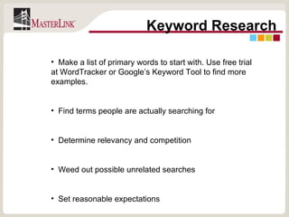 Keyword Research Make a list of primary words to start with. Use free trial at WordTracker or Google’s Keyword Tool to find more examples. Find terms people are actually searching for Determine relevancy and competition Weed out possible unrelated searches Set reasonable expectations 