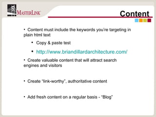 Content Content must include the keywords you’re targeting in plain html text Copy & paste test http://www.briandillardarchitecture.com/ Create valuable content that will attract search engines and visitors Create “link-worthy”, authoritative content Add fresh content on a regular basis - “Blog” 