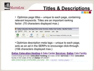 Titles & Descriptions Optimize page titles – unique to each page, containing relevant keywords. Titles are an important ranking factor. (70 characters displayed max.) Optimize description meta tags – unique to each page, acts as an ad in the SERPs to encourage click-through. (156 characters displayed max.) 