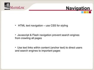 Navigation HTML text navigation – use CSS for styling Javascript & Flash navigation prevent search engines from crawling all pages Use text links within content (anchor text) to direct users and search engines to important pages 