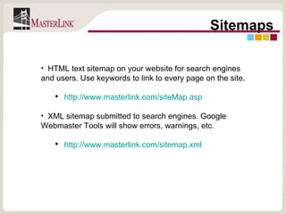 Sitemaps HTML text sitemap on your website for search engines and users. Use keywords to link to every page on the site. http://www.masterlink.com/siteMap.asp XML sitemap submitted to search engines. Google Webmaster Tools will show errors, warnings, etc. http://www.masterlink.com/sitemap.xml 