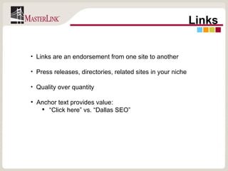 Links Links are an endorsement from one site to another Press releases, directories, related sites in your niche Quality over quantity Anchor text provides value: “ Click here” vs. “Dallas SEO” 