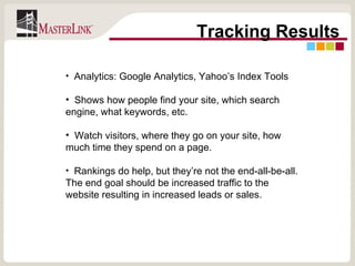 Tracking Results Analytics: Google Analytics, Yahoo’s Index Tools Shows how people find your site, which search engine, what keywords, etc.  Watch visitors, where they go on your site, how much time they spend on a page. Rankings do help, but they’re not the end-all-be-all. The end goal should be increased traffic to the website resulting in increased leads or sales. 
