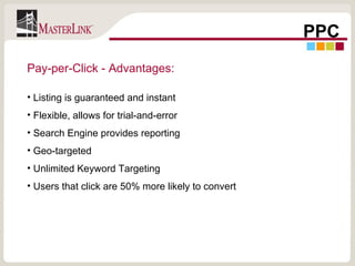 PPC Pay-per-Click - Advantages: Listing is guaranteed and instant Flexible, allows for trial-and-error Search Engine provides reporting Geo-targeted Unlimited Keyword Targeting Users that click are 50% more likely to convert 