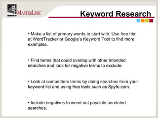 Keyword Research Make a list of primary words to start with. Use free trial at WordTracker or Google’s Keyword Tool to find more examples. Find terms that could overlap with other intended searches and look for negative terms to exclude. Look at competitors terms by doing searches from your keyword list and using free tools such as Spyfu.com. Include negatives to weed out possible unrelated searches. 