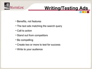 Writing/Testing Ads Benefits, not features The text ads matching the search query Call to action Stand out from competitors Be compelling Create two or more to test for success Write to your audience 