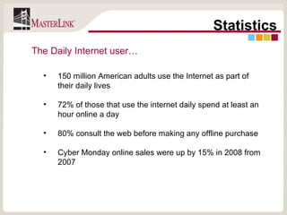 Statistics 150 million American adults use the Internet as part of their daily lives 72% of those that use the internet daily spend at least an hour online a day 80% consult the web before making any offline purchase Cyber Monday online sales were up by 15% in 2008 from 2007 The Daily Internet user… 