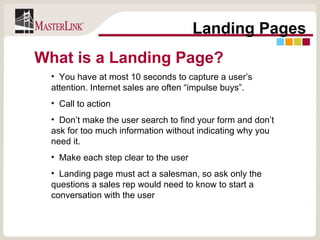 Landing Pages You have at most 10 seconds to capture a user’s attention. Internet sales are often “impulse buys”. Call to action Don’t make the user search to find your form and don’t ask for too much information without indicating why you need it. Make each step clear to the user Landing page must act a salesman, so ask only the questions a sales rep would need to know to start a conversation with the user What is a Landing Page? 