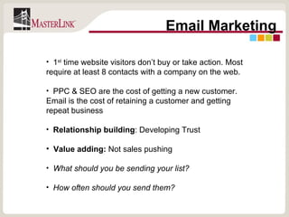 Email Marketing 1 st  time website visitors don’t buy or take action. Most require at least 8 contacts with a company on the web. PPC & SEO are the cost of getting a new customer. Email is the cost of retaining a customer and getting repeat business Relationship building : Developing Trust Value adding:  Not sales pushing What should you be sending your list? How often should you send them? 