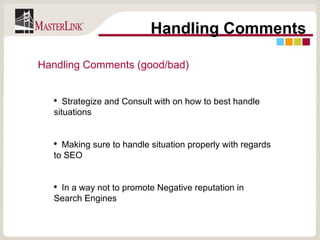 Handling Comments Handling Comments (good/bad) Strategize and Consult with on how to best handle situations Making sure to handle situation properly with regards to SEO In a way not to promote Negative reputation in Search Engines 