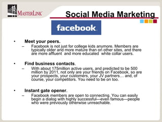 Meet your peers.  Facebook is not just for college kids anymore. Members are typically older and more mature than on other sites, and there are more affluent  and more educated  white collar users. Find business contacts .  With about 175million active users, and predicted to be 500 million by 2011, not only are your friends on Facebook, so are your prospects, your customers, your JV partners… and, of course, your competitors. You need to be on too.  Instant gate opener .  Facebook members are open to connecting. You can easily begin a dialog with highly successful—even famous—people who were previously otherwise unreachable. Social Media Marketing 