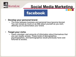 Develop your personal brand .  The lines between business and personal have become blurred. You can reveal as much or as little about yourself as you wish, allowing you to personalize your brand. Target your niche .  Users volunteer vast amounts of information about themselves that you can readily access. These kinds of demographics, psychographics, and technographics would previously have cost fortunes to access.  Social Media Marketing 