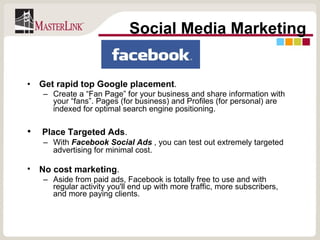 Get rapid top Google placement .  Create a “Fan Page” for your business and share information with your “fans”. Pages (for business) and Profiles (for personal) are indexed for optimal search engine positioning.   Place Targeted Ads .  With  Facebook Social Ads  , you can test out extremely targeted advertising for minimal cost.   No cost marketing .   Aside from paid ads, Facebook is totally free to use and with regular activity you'll end up with more traffic, more subscribers, and more paying clients.  Social Media Marketing 