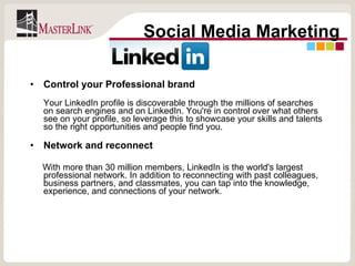 Control your Professional brand  Your LinkedIn profile is discoverable through the millions of searches on search engines and on LinkedIn. You're in control over what others see on your profile, so leverage this to showcase your skills and talents so the right opportunities and people find you. Network and reconnect With more than 30 million members, LinkedIn is the world's largest professional network. In addition to reconnecting with past colleagues, business partners, and classmates, you can tap into the knowledge, experience, and connections of your network.  Social Media Marketing 