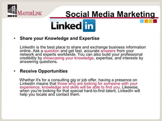 Share your Knowledge and Expertise LinkedIn is the best place to share and exchange business information online. Ask a  question  and get fast, accurate  answers  from your network and experts worldwide. You can also build your professional credibility by  showcasing your knowledge , expertise, and interests by answering questions. Receive Opportunities   Whether it's for a consulting gig or job offer, having a presence on LinkedIn means that  those who are looking for someone with your experience, knowledge and skills will be able to find you . Likewise, when you're looking for that special hard-to-find talent, LinkedIn will help you locate and contact them. Social Media Marketing 