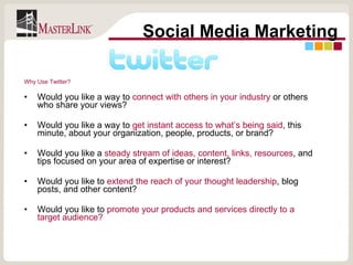 Why Use Twitter? Would you like a way to  connect with others in your industry  or others who share your views? Would you like a way to  get instant access to what’s being said , this minute, about your organization, people, products, or brand? Would you like a  steady stream of ideas, content, links, resources , and tips focused on your area of expertise or interest? Would you like to  extend the reach of your thought leadership , blog posts, and other content? Would you like to  promote your products and services directly to a target audience? Social Media Marketing 