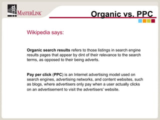 Organic vs. PPC Wikipedia says:   Organic search results  refers to those listings in search engine results pages that appear by dint of their relevance to the search terms, as opposed to their being adverts. Pay per click  ( PPC ) is an Internet advertising model used on search engines, advertising networks, and content websites, such as blogs, where advertisers only pay when a user actually clicks on an advertisement to visit the advertisers' website.   
