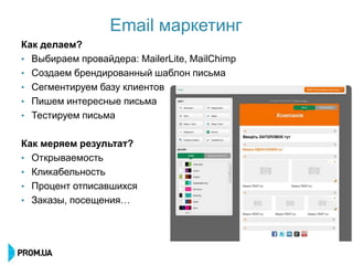 Email маркетинг
Как делаем?
• Выбираем провайдера: MailerLite, MailChimp
• Создаем брендированный шаблон письма
• Сегментируем базу клиентов
• Пишем интересные письма
• Тестируем письма


Как меряем результат?
• Открываемость
• Кликабельность
• Процент отписавшихся
• Заказы, посещения…
 