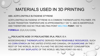 MATERIALS USED IN 3D PRINTING
ABS- ACRYLONITRILE BUTADIENE STYRENE
ACRYLONITRILE BUTADIENE STYRENE IS A COMMON THERMOPLASTIC POLYMER. ITS
GLASS TRANSITION TEMPERATURE IS APPROXIMATELY 105 °C. ABS IS AMORPHOUS
AND THEREFORE HAS NO TRUE MELTING POINT MELTING POINT: 105 °C
FORMULA: (C8H8·C4H6·C3H3N)N
PLA:-POLYLACTIC ACID OR POLYLACTIDE (PLA, POLY) IS A
BIODEGRADABLE THERMOPLASTIC DERIVED FROM RENEWABLE RESOURCES, SUCH
AS CORN STARCH (IN THE UNITED STATES AND CANADA), OR SUGARCANE (IN THE
REST OF THE WORLD). IN 2010, PLA HAD THE SECOND HIGHEST CONSUMPTION
VOLUME OF ANY BIOPLASTIC OF THE WORLD. MELTING POINT-150-160 C.
 
