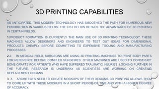 3D PRINTING CAPABILITIES
AS ANTICIPATED, THIS MODERN TECHNOLOGY HAS SMOOTHED THE PATH FOR NUMEROUS NEW
POSSIBILITIES IN VARIOUS FIELDS. THE LIST BELOW DETAILS THE ADVANTAGES OF 3D PRINTING
IN CERTAIN FIELDS.
1.PRODUCT FORMATION IS CURRENTLY THE MAIN USE OF 3D PRINTING TECHNOLOGY. THESE
MACHINES ALLOW DESIGNERS AND ENGINEERS TO TEST OUT IDEAS FOR DIMENSIONAL
PRODUCTS CHEAPLY BEFORE COMMITTING TO EXPENSIVE TOOLING AND MANUFACTURING
PROCESSES.
2.2. IN MEDICAL FIELD, SURGEONS ARE USING 3D PRINTING MACHINES TO PRINT BODY PARTS
FOR REFERENCE BEFORE COMPLEX SURGERIES. OTHER MACHINES ARE USED TO CONSTRUCT
BONE GRAFTS FOR PATIENTS WHO HAVE SUFFERED TRAUMATIC INJURIES. LOOKING FURTHER IN
THE FUTURE, RESEARCH IS UNDERWAY AS SCIENTISTS ARE WORKING ON CREATING
REPLACEMENT ORGANS.
3. 3. ARCHITECTS NEED TO CREATE MOCKUPS OF THEIR DESIGNS. 3D PRINTING ALLOWS THEM
TO COME UP WITH THESE MOCKUPS IN A SHORT PERIOD OF TIME AND WITH A HIGHER DEGREE
OF ACCURACY.
 