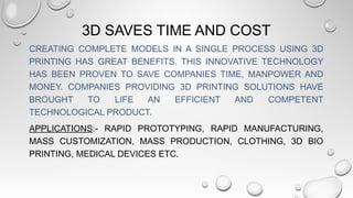 3D SAVES TIME AND COST
CREATING COMPLETE MODELS IN A SINGLE PROCESS USING 3D
PRINTING HAS GREAT BENEFITS. THIS INNOVATIVE TECHNOLOGY
HAS BEEN PROVEN TO SAVE COMPANIES TIME, MANPOWER AND
MONEY. COMPANIES PROVIDING 3D PRINTING SOLUTIONS HAVE
BROUGHT TO LIFE AN EFFICIENT AND COMPETENT
TECHNOLOGICAL PRODUCT.
APPLICATIONS:- RAPID PROTOTYPING, RAPID MANUFACTURING,
MASS CUSTOMIZATION, MASS PRODUCTION, CLOTHING, 3D BIO
PRINTING, MEDICAL DEVICES ETC.
 