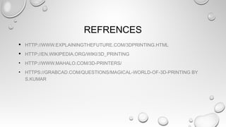 REFRENCES
 HTTP://WWW.EXPLAININGTHEFUTURE.COM/3DPRINTING.HTML
 HTTP://EN.WIKIPEDIA.ORG/WIKI/3D_PRINTING
• HTTP://WWW.MAHALO.COM/3D-PRINTERS/
• HTTPS://GRABCAD.COM/QUESTIONS/MAGICAL-WORLD-OF-3D-PRINTING BY
S.KUMAR
 