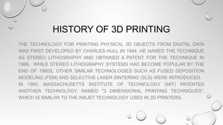 HISTORY OF 3D PRINTING
THE TECHNOLOGY FOR PRINTING PHYSICAL 3D OBJECTS FROM DIGITAL DATA
WAS FIRST DEVELOPED BY CHARLES HULL IN 1984. HE NAMED THE TECHNIQUE
AS STEREO LITHOGRAPHY AND OBTAINED A PATENT FOR THE TECHNIQUE IN
1986. WHILE STEREO LITHOGRAPHY SYSTEMS HAD BECOME POPULAR BY THE
END OF 1980S, OTHER SIMILAR TECHNOLOGIES SUCH AS FUSED DEPOSITION
MODELING (FDM) AND SELECTIVE LASER SINTERING (SLS) WERE INTRODUCED.
IN 1993, MASSACHUSETTS INSTITUTE OF TECHNOLOGY (MIT) PATENTED
ANOTHER TECHNOLOGY, NAMED "3 DIMENSIONAL PRINTING TECHNIQUES",
WHICH IS SIMILAR TO THE INKJET TECHNOLOGY USED IN 2D PRINTERS.
 