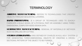 TERMINOLOGY
ADDITIVE MANUFACTURING:- REFERS TO TECHNOLOGIES THAT CREATES
OBJECTS THROUGH SEQUENTIAL LAYERING.
RAPID PROTOTYPING:- IS A GROUP OF TECHNIQUES USED TO QUICKLY
FABRICATE A SCALE MODEL OF A PHYSICAL PART OR ASSEMBLY USING THREE-
DIMENSIONAL COMPUTER AIDED DESIGN DATA.
SUBTRACTIVE MANUFACTURING:- REMOVAL OF MATERIALS BY METHODS
SUCH AS DRILLING OR CUTTING.
STEREO LITHOGRAPHY:- WAS DEFINED BY CHARLES W.HULL AS A “ SYSTEM
FOR GENERATING THREE-DIMENSIONAL OBJECTS BY CREATING A CROSS-
SECTIONAL PATTERN OF THE OBJECT TO BE FORMED.
 