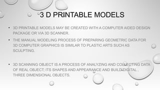 3 D PRINTABLE MODELS
• 3D PRINTABLE MODELS MAY BE CREATED WITH A COMPUTER AIDED DESIGN
PACKAGE OR VIA 3D SCANNER.
• THE MANUAL MODELING PROCESS OF PREPARING GEOMETRIC DATA FOR
3D COMPUTER GRAPHICS IS SIMILAR TO PLASTIC ARTS SUCH AS
SCULPTING.
• 3D SCANNING OBJECT IS A PROCESS OF ANALYZING AND COLLECTING DATA
OF REAL OBJECT; ITS SHAPES AND APPEARANCE AND BUILD DIGITAL ,
THREE DIMENSIONAL OBJECTS.
 