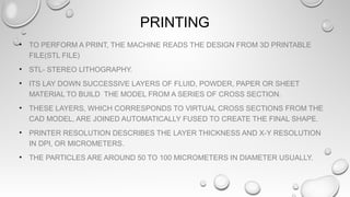 PRINTING
• TO PERFORM A PRINT, THE MACHINE READS THE DESIGN FROM 3D PRINTABLE
FILE(STL FILE)
• STL- STEREO LITHOGRAPHY.
• ITS LAY DOWN SUCCESSIVE LAYERS OF FLUID, POWDER, PAPER OR SHEET
MATERIAL TO BUILD THE MODEL FROM A SERIES OF CROSS SECTION.
• THESE LAYERS, WHICH CORRESPONDS TO VIRTUAL CROSS SECTIONS FROM THE
CAD MODEL, ARE JOINED AUTOMATICALLY FUSED TO CREATE THE FINAL SHAPE.
• PRINTER RESOLUTION DESCRIBES THE LAYER THICKNESS AND X-Y RESOLUTION
IN DPI, OR MICROMETERS.
• THE PARTICLES ARE AROUND 50 TO 100 MICROMETERS IN DIAMETER USUALLY.
 