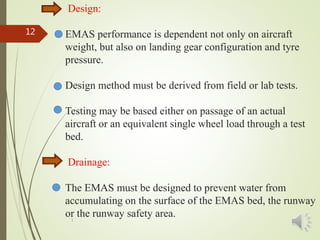 Design:
EMAS performance is dependent not only on aircraft
weight, but also on landing gear configuration and tyre
pressure.
Design method must be derived from field or lab tests.
Testing may be based either on passage of an actual
aircraft or an equivalent single wheel load through a test
bed.
Drainage:
The EMAS must be designed to prevent water from
accumulating on the surface of the EMAS bed, the runway
or the runway safety area.1
12
 