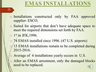 21
EMAS INSTALLATIONS
o Installations constructed only by FAA approved
supplier- ESCO.
o Suited for airports that don’t have adequate space to
meet the required dimensions set forth by FAA.
o 1st in JFK,1996.
o 74 EMAS installed since 1996. (47 U.S. airports)
o 15 EMAS installations remain to be completed during
2015-2016.
o Average of 4 installations yearly occurs in U.S.
o After an EMAS arrestment, only the damaged blocks
need to be replaced.
 