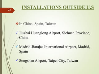 1
22
INSTALLATIONS OUTSIDE U.S
In China, Spain, Taiwan
 Jiuzhai Huanglong Airport, Sichuan Province,
China
 Madrid-Barajas International Airport, Madrid,
Spain
 Songshan Airport, Taipei City, Taiwan
 